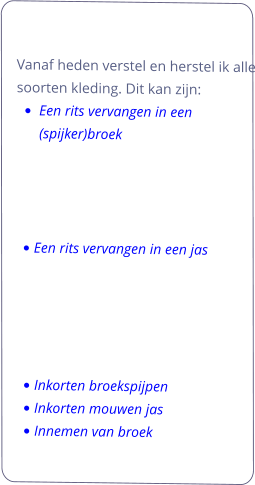 Vanaf heden verstel en herstel ik alle soorten kleding. Dit kan zijn:   •	Een rits vervangen in een (spijker)broek     •	Een rits vervangen in een jas      •	Inkorten broekspijpen •	Inkorten mouwen jas •	Innemen van broek